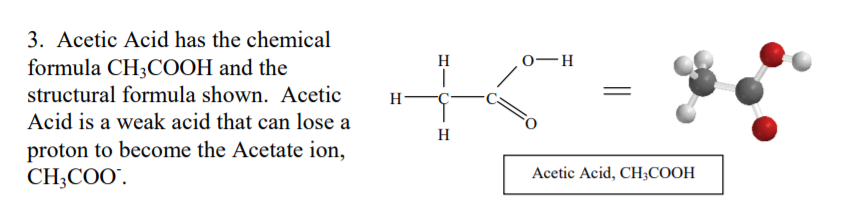 3. Acetic Acid has the chemical
formula CH3COOH and the
H
0-H
structural formula shown. Acetic
H
Acid is a weak acid that can lose a
H
proton to become the Acetate ion,
CH;COO".
Acetic Acid, CH3COOH
