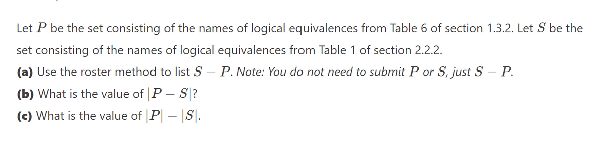 Let P be the set consisting of the names of logical equivalences from Table 6 of section 1.3.2. Let S be the
set consisting of the names of logical equivalences from Table 1 of section 2.2.2.
(a) Use the roster method to list S – P. Note: You do not need to submit P or S, just S – P.
(b) What is the value of P - S?
(c) What is the value of |P| — |S|.