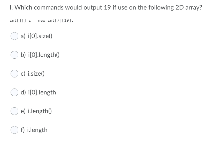 I. Which commands would output 19 if use on the following 2D array?
int[][] i = new int[7][19];
a) i[O].size()
b) i[O].length()
c) i.size()
d) i[O].length
e) i.length()
f) i.length
