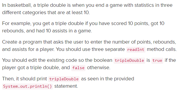 In basketball, a triple double is when you end a game with statistics in three
different categories that are at least 10.
For example, you get a triple double if you have scored 10 points, got 10
rebounds, and had 10 assists in a game.
Create a program that asks the user to enter the number of points, rebounds,
and assists for a player. You should use three separate readInt method calls.
You should edit the existing code so the boolean tripleDouble is true if the
player got a triple double, and false otherwise.
Then, it should print tripleDouble as seen in the provided
System.out.println() statement.
