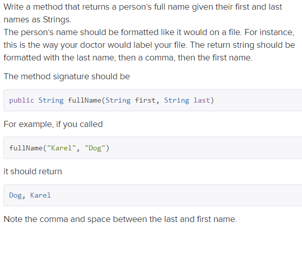 Write a method that returns a person's full name given their first and last
names as Strings.
The person's name should be formatted like it would on a file. For instance,
this is the way your doctor would label your file. The return string should be
formatted with the last name, then a comma, then the first name.
The method signature should be
public String fullName(String first, String last)
For example, if you called
fullName ("Karel", "Dog")
it should return
Dog, Karel
Note the comma and space between the last and first name.
