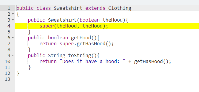 1 public class Sweatshirt extends Clothing
2- {
public Sweatshirt(boolean theHood){
super (theHood, theHood);
}
public boolean getHood (){
return super.getHasHood ();
}
public String tostring(){
return "Does it have a hood:
}
3-
4
5
6 -
7
8
9 -
+ getHasHood ();
10
11
12 }
13
