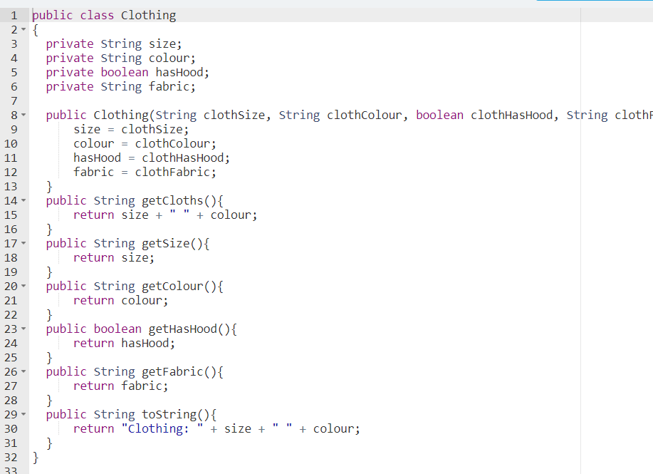 þublic class Clothing
2- {
private String size;
private string colour;
private boolean hasHood;
private String fabric;
3
4
6
7
8 -
public Clothing(String clothsize, String clothColour, boolean clothHasHood, String clothF
size = clothsize;
colour = clothColour;
hasHood = clothHasHood;
fabric = clothFabric;
}
public string getcloths(){
return size + " " + colour;
}
public string getsize(){
return size;
}
public String getColour(){
return colour;
}
public boolean getHasHood(){
return hasHood;
}
public String getFabric(){
return fabric;
}
public string tostring(){
return "clothing:
}
10
11
12
13
14 -
15
16
17 -
18
19
20
21
22
23 -
24
25
26 -
27
28
29
30
+ size + " " + colour;
31
32 }
33
