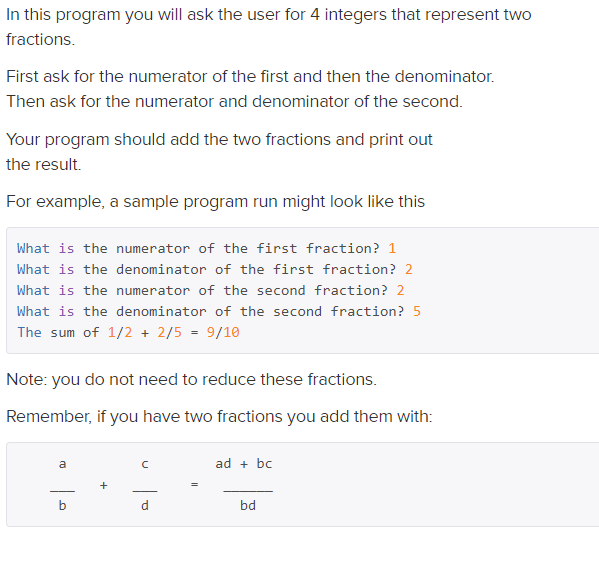 In this program you will ask the user for 4 integers that represent two
fractions.
First ask for the numerator of the first and then the denominator.
Then ask for the numerator and denominator of the second.
Your program should add the two fractions and print out
the result.
For example, a sample program run might look like this
What is the numerator of the first fraction? 1
What is the denominator of the first fraction? 2
What is the numerator of the second fraction? 2
What is the denominator of the second fraction? 5
The sum of 1/2 + 2/5 = 9/10
Note: you do not need to reduce these fractions.
Remember, if you have two fractions you add them with:
ad + bc
-
b.
d.
bd
