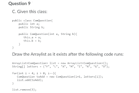 Question 9
C. Given this class:
public class ComQuestion{
public int a;
public String b;
public ComQuestion(int a, String b)(
this.a = a;
this.b - b;
Draw the Arraylist as it exists after the following code runs:
ArrayList<ComQuestion> list = new ArrayList<ComQuestion>);
String[] letters - ("F", "L", "A", "M", "I", "N", "G", "0"};
for(int i = 4; i > 0; i--)
ComQuestion toAdd = new ComQuestion(i+1, letters[i]);
list.add(toAdd);
list.remove (3);
