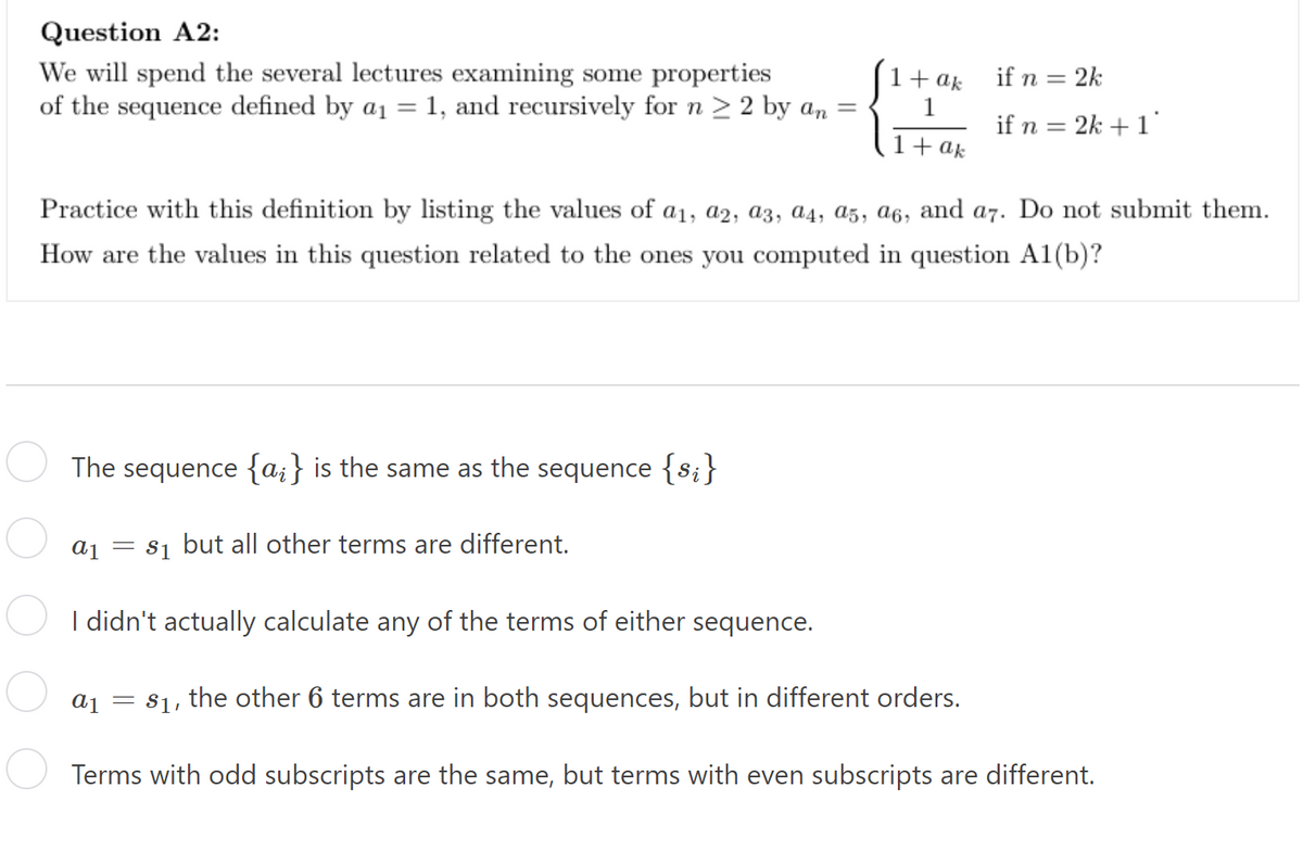 Question A2:
We will spend the several lectures examining some properties
of the sequence defined by a₁ = 1, and recursively for n ≥ 2 by an =
1 + ak
1
1 + ak
if n = 2k
if n = 2k + 1*
Practice with this definition by listing the values of a₁, a2, a3, a4, a5, a6, and a7. Do not submit them.
How are the values in this question related to the ones you computed in question A1(b)?
The sequence {a} is the same as the sequence {s;}
a1 = $₁ but all other terms are different.
I didn't actually calculate any of the terms of either sequence.
a₁ = $₁, the other 6 terms are in both sequences, but in different orders.
Terms with odd subscripts are the same, but terms with even subscripts are different.