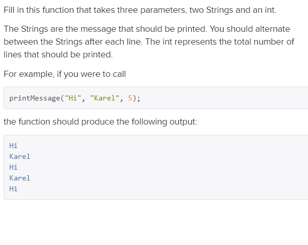 Fill in this function that takes three parameters, two Strings and an int.
The Strings are the message that should be printed. You should alternate
between the Strings after each line. The int represents the total number of
lines that should be printed.
For example, if you were to call
printMessage ("Hi", "Karel", 5);
the function should produce the following output:
Hi
Karel
Hi
Karel
Hi
