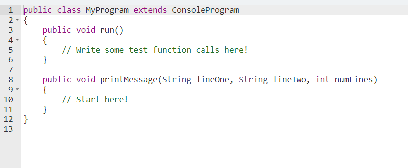 1 public class MyProgram extends ConsoleProgram
2- {
public void run()
{
// Write some test function calls here!
}
3
4-
5
7
public void printMessage (String lineOne, string lineTwo, int numlines)
{
// start here!
}
8
10
11
12 }
13
