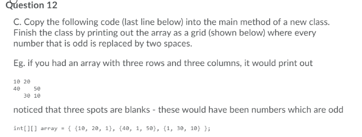 Question 12
C. Copy the following code (last line below) into the main method of a new class.
Finish the class by printing out the array as a grid (shown below) where every
number that is odd is replaced by two spaces.
Eg. if you had an array with three rows and three columns, it would print out
10 20
40
50
30 10
noticed that three spots are blanks - these would have been numbers which are odd
int[][] array = { {10, 20, 1}, {40, 1, 50}, {1, 30, 10} };
