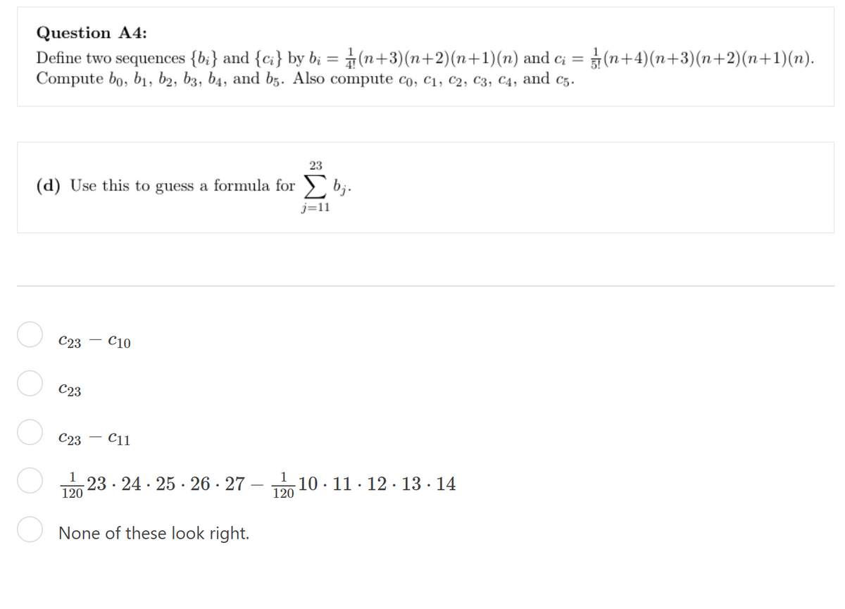 Question A4:
Define two sequences {bi} and {ci} by bį = (n+3)(n+2)(n+1)(n) and c; = (n+4)(n+3)(n+2)(n+1)(n).
Compute bo, bi, b2, b3, b4, and b5. Also compute co, C1, C2, C3, C4, and C5.
(d) Use this to guess a formula for bj.
j=11
C23 C10
C23
C23 C11
1
120
None of these look right.
23 24 25 26 27
23
1
120
10 11 12 13 14