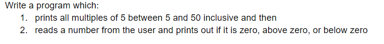 Write a program which:
1. prints all multiples of 5 between 5 and 50 inclusive and then
2. reads a number from the user and prints out if it is zero, above zero, or below zero
