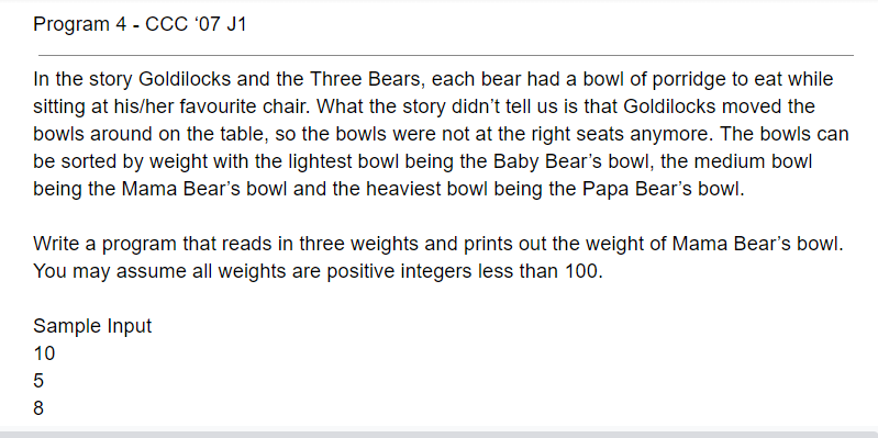 Program 4 - CCC '07 J1
In the story Goldilocks and the Three Bears, each bear had a bowl of porridge to eat while
sitting at his/her favourite chair. What the story didn't tell us is that Goldilocks moved the
bowls around on the table, so the bowls were not at the right seats anymore. The bowls can
be sorted by weight with the lightest bowl being the Baby Bear's bowl, the medium bowl
being the Mama Bear's bowl and the heaviest bowl being the Papa Bear's bowl.
Write a program that reads in three weights and prints out the weight of Mama Bear's bowl.
You may assume all weights are positive integers less than 100.
Sample Input
10
8
