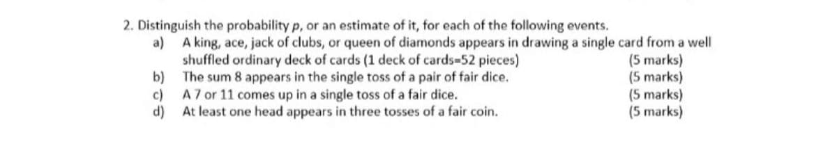 2. Distinguish the probability p, or an estimate of it, for each of the following events.
A king, ace, jack of clubs, or queen of diamonds appears in drawing a single card from a well
shuffled ordinary deck of cards (1 deck of cards-52 pieces)
b) The sum 8 appears in the single toss of a pair of fair dice.
c) A7 or 11 comes up in a single toss of a fair dice.
d)
a)
(5 marks)
(5 marks)
(5 marks)
(5 marks)
At least one head appears in three tosses of a fair coin.
