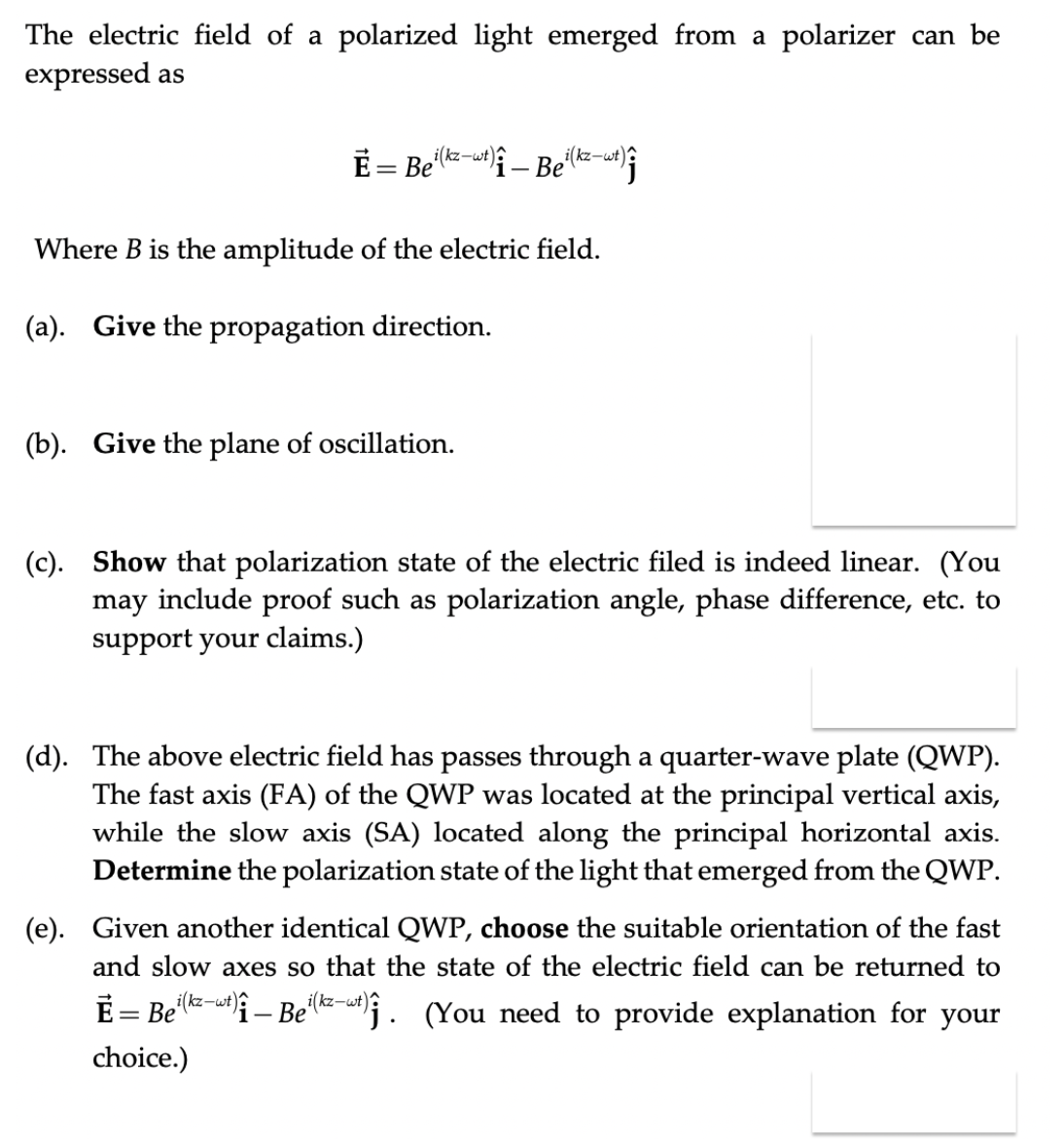 The electric field of a polarized light emerged from a polarizer can be
expressed as
E= Bei(kz-wt)}
# – Bei(kz-wt)?
Where B is the amplitude of the electric field.
(a). Give the propagation direction.
(b). Give the plane of oscillation.
(c). Show that polarization state of the electric filed is indeed linear. (You
may include proof such as polarization angle, phase difference, etc. to
support your claims.)
(d). The above electric field has passes through a quarter-wave plate (QWP).
The fast axis (FA) of the QWP was located at the principal vertical axis,
while the slow axis (SA) located along the principal horizontal axis.
Determine the polarization state of the light that emerged from the QWP.
(e). Given another identical QWP, choose the suitable orientation of the fast
and slow axes so that the state of the electric field can be returned to
E = Be'lz-u – Be-. (You need to provide explanation for your
i(kz-wt)?
i(kz-wt)?
choice.)
