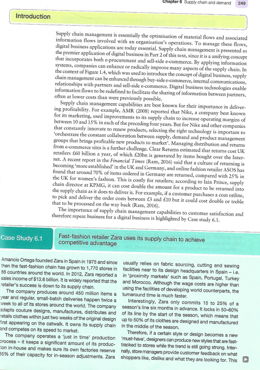 Chapter 6 Supply chain and demand
249
Introduction
Supply chain management is essentially the optimisation of material flows and associated
information flows involved with an organisation's operations. To manage these flows,
digital business applications are today essential. Supply chain management is presented as
the premier application of digital business in Part 2 of this text, since it is a unifying concept
that incorporates both e-procurement and sell-side e-commerce. By applying information
systems, companies can enhance or radically improve many aspects of the supply chain. In
the context of Figure 1.4, which was used to introduce the concept of digital business, supply
chain management can be enhanced through buy-side e-commerce, internal communications,
relationships with partners and sell-side e-commerce. Digital business technologies enable
information flows to be redefined to facilitate the sharing of information between partners,
often at lower costs than were previously possible.
Supply chain management capabilities are best known for their importance in deliver-
ing profitability. For example, AMR (2008) reported that Nike, a company best known
for its marketing, used improvements to its supply chain to
between 10 and 15% in each of the preceding four years. But for Nike and other companies
that constantly innovate to renew products, selecting the right technology is important to
"orchestrate the constant collaboration between supply, demand and product management
groups that brings profitable new products to market'. Managing distribution and returns
from e-commerce sites is a further challenge. Clear Returns estimated that returns cost UK
retailers £60 billion a year, of which £20bn is generated by items bought over the Inter-
net. A recent report in the Financial Times (Ram, 2016) said that a culture of returning is
becoming 'more established' in the UK and Germany, and online fashion retailer ASOS has
found that around 70% of items ordered in Germany are returned, compared with 25% in
the UK for women's fashion. This is costly for retailers; according to lain Prince, supply
chain director at KPMG, it can cost double the amount for a product to be returned into
the supply chain as it does to deliver it. For example, if a customer purchases a coat online,
to pick and deliver the order costs between £3 and £10 but it could cost double or treble
that to be processed on the way back (Ram, 2016).
The importance of supply chain management capabilities to customer satisfaction and
therefore repeat business for a digital business is highlighted by Case study 6.1.
ease operating margins of
Case Study 6.1
Fast-fashion retailer Zara uses its supply chain to achieve
competitive advantage
Amancio Ortega founded Zara in Spain in 1975 and since usually relies on fabric sourcing, cutting and sewing
then the fast-fashion chain has grown to 1,770 stores in facilities near to its design headquarters in Spain - i.e.
86 countries arcund the world. In 2012, Zara reported a in 'proximity markets' such as Spain, Portugal, Turkey
sales income of $13.6 billion. It is widely reported that the and Morocco. Although the wage costs are higher than
retailer's success is down to its supply chain.
The company produces around 450 million items a turnaround time is much faster.
year and regular, small-batch deliveries happen twice a
week to all of its stores around the world. The company season's line six months in advance. It locks in 50-60%
adapts couture designs, manufactures, distributes and of its line by the start of the season, which means that
retails clothes within just two weeks of the original design up to 50% of its clothes are designed and manufactured
First appearing on the catwalk. It owns its supply chain in the middle of the season.
and competes on its speed to market.
The company operates a 'just in time' production 'must-have', designers can produce new styles that are fast-
process - it keeps a significant amount of its produc- tracked to stores while the trend is still going strong. Inter-
Elon in-house and makes sure its own factories reserve nally, store managers provide customer feedback on what
35% of their capacity for in-season adjustments. Zara shoppers like, dislike and what they are looking for. ThisD
using the facilities of developing world counterparts, the
Interestingly, Zara only commits 15 to 25% of a
Therefore, if a certain style or design becomes a new
