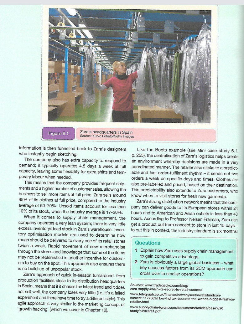Zara's headquarters in Spain
Source: Xurxo Lobato/Getty Images
Figure 6.1
information is then funnelled back to Zara's designers
Like the Boots example (see Mini case study 6.1,
p. 255), the centralisation of Zara's logistics helps create
who instantly begin sketching.
The company also has extra capacity to respond to
demand; it typically operates 4.5 days a week at full coordinated manner. The retailer also sticks to a predict-
capacity, leaving some flexibility for extra shifts and tem-
porary labour when needed.
This means that the company provides frequent ship- also pre-labelled and priced, based on their destination.
ments and a higher number of customer sales, allowing the
business to sell more items at full price. Zara sells around
85% of its clothes at full price, compared to the industry
average of 60-70%. Unsold items account for less than
10% of its stock, when the industry average is 17-20%.
When it comes to supply chain management, the
company operates a very lean system; there is very little get a product out from concept to store in just 15 days -
excess inventory/dead stock in Zara's warehouse. Inven- to put this in context, the industry standard is six months!
tory optimisation models are used to determine how
much should be delivered to every one of its retail stores
twice a week. Rapid movement of new merchandise
an environment whereby decisions are made in a very
able and fast order-fulfilment rhythm - it sends out two
orders a week on specific days and times. Clothes are
This predictability also extends to Zara customers, who
know when to visit stores for fresh new garments.
Zara's strong distribution network means that the com-
pany can deliver goods to its European stores within 24
hours and to American and Asian outlets in less than 40
hours. According to Professor Nelsen Fraiman, Zara can
Questions
1 Explain how Zara uses supply chain management
to gain competitive advantage.
2 Zara is obviously a large global business - what
key success factors from its SCM approach can
cross over to smaller operations?
through the stores and knowledge that some of the items
may not be replenished is another incentive for custom-
ers to buy on the spot. This approach also ensures there
is no build-up of unpopular stock.
Zara's approach of quick in-season tunaround, from
production facilities close to its distribution headquarters
in Spain, means that if it chases the latest trend and it does
not sell well, the company loses very little (i.e. it's a failed
experiment and there have time to try a different style). This
agile approach is very similar to the marketing concept of
'growth hacking' (which we cover in Chapter 10).
Sources: www.tradegecko.com/blog/
zara-supply-chain-its-secret-to-retail-success
www.telegraph.co.uk/finance/newsbysector/retailandcon-
sumer/11172562/How-Inditex-became-the-worlds-biggest-fashion-
retailer.html
www.supplychain-forum.com/documents/articles/case%20
study%20zara1.pdf

