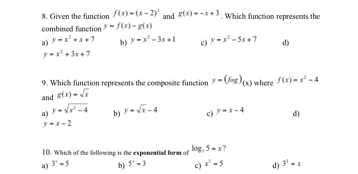 8. Given the function (x) = (x- 2)?
combined function ♥ = f(x) - g(x)
and g(x) = -x +3. Which function represents the
- x* +x+ 7
a) y
b) y = x² - 3x +1
c) y =x² - 5x + 7
y = x* + 3x +7
d)
9. Which function represents the composite function V= (fog) (x) where (x) = x* - 4
and 8(x) = V
a) .
y- Vr -4
b) y - VF-4
c) ' =x - 4
y =x- 2
d)
10. Which of the following is the exponential form of
log, 5 - x?
а)
3* - 5
b)
5" - 3
d) 35.
