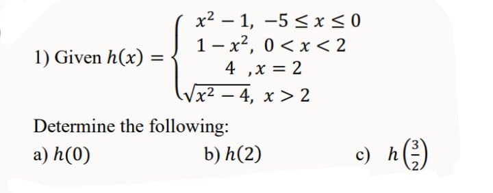 x2 – 1, -5 < x< 0
1- x2, 0 < x < 2
4 ,x = 2
1) Given h(x)
Vx² – 4, x > 2
Determine the following:
a) h(0)
b) h(2)
c) h)
