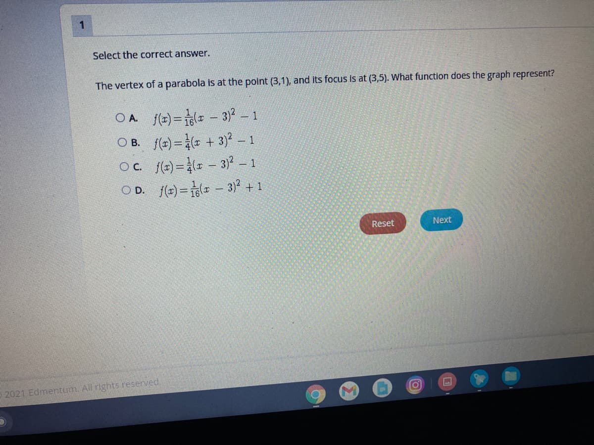 Select the correct answer.
The vertex of a parabola is at the point (3,1), and its focus is at (3,5). What function does the graph represent?
O A. f(r)=1( - 3)2
O B. f(r) = + 3 -
Oc (t)= - 3) – 1
O D. f(r) =1( - 3)? + 1
- 1
|
Reset
Next
2021 Edmentum. All rights reserved,
