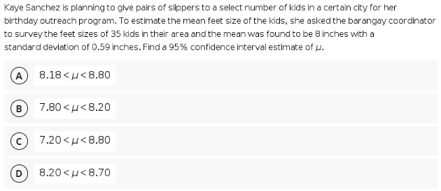 Kaye Sanchez is planning to give pairs of slippers to a select number of kids in a certain city for her
birthday outreach program. To estimate the mean feet size of the kids, she asked the barangay coordlinator
to survey the feet sizes of 35 kids in their area and the mean was found to be B inches with a
standard deviation of 0.59 inches. Find a 95% confidence interval estimate of u.
A
8.18< μ<8.80
7.80 <u<8.20
7.20 < μ < 8.80
8.20<μ< 8.70
