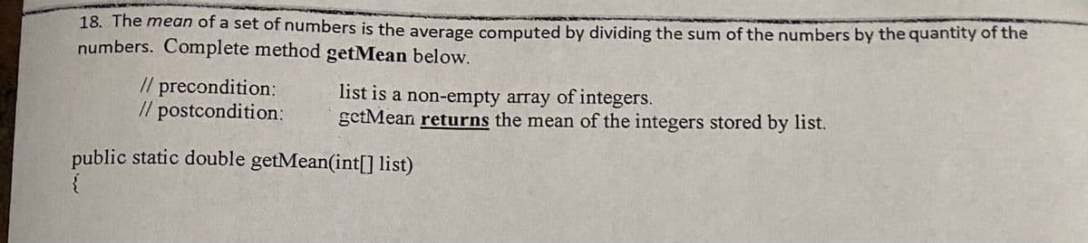 18. The mean of a set of numbers is the average computed by dividing the sum of the numbers by the quantity of the
numbers. Complete method getMean below.
// precondition:
// postcondition:
list is a non-empty array of integers.
getMean returns the mean of the integers stored by list.
public static double getMean(int[] list)
{