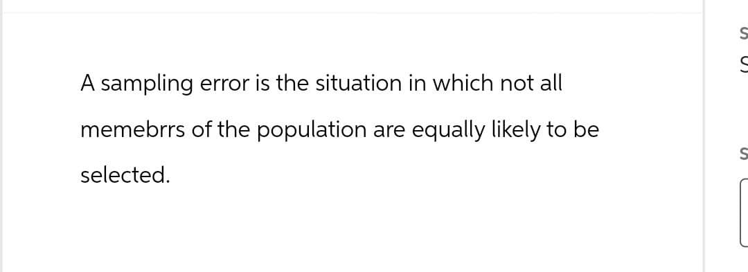 A sampling error is the situation in which not all
memebrrs of the population are equally likely to be
selected.
S