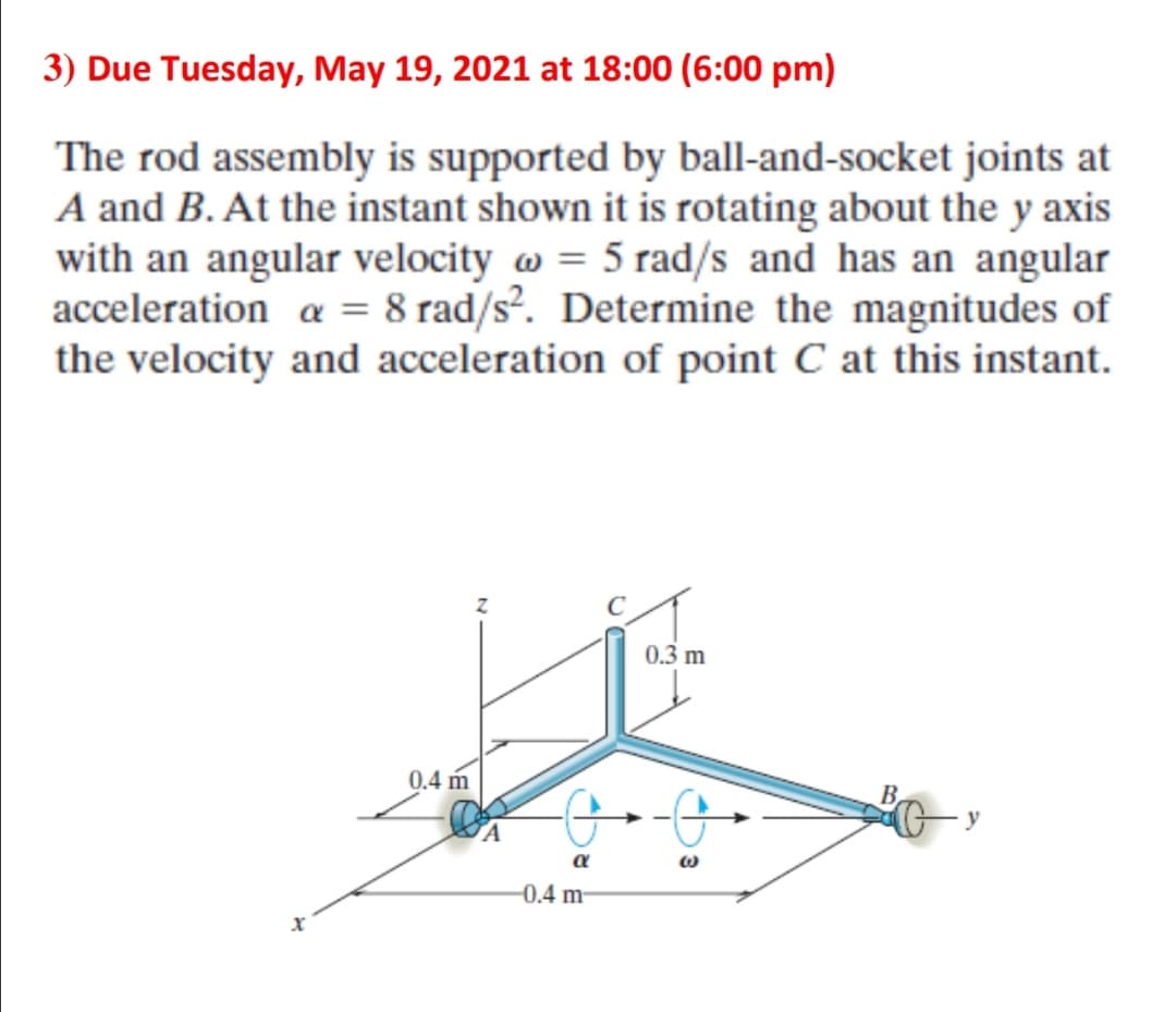 3) Due Tuesday, May 19, 2021 at 18:00 (6:00 pm)
The rod assembly is supported by ball-and-socket joints at
A and B. At the instant shown it is rotating about the y axis
with an angular velocity w = 5 rad/s and has an angular
acceleration a = 8 rad/s². Determine the magnitudes of
the velocity and acceleration of point C at this instant.
0.3 m
0.4 m
y
a
-0.4 m
