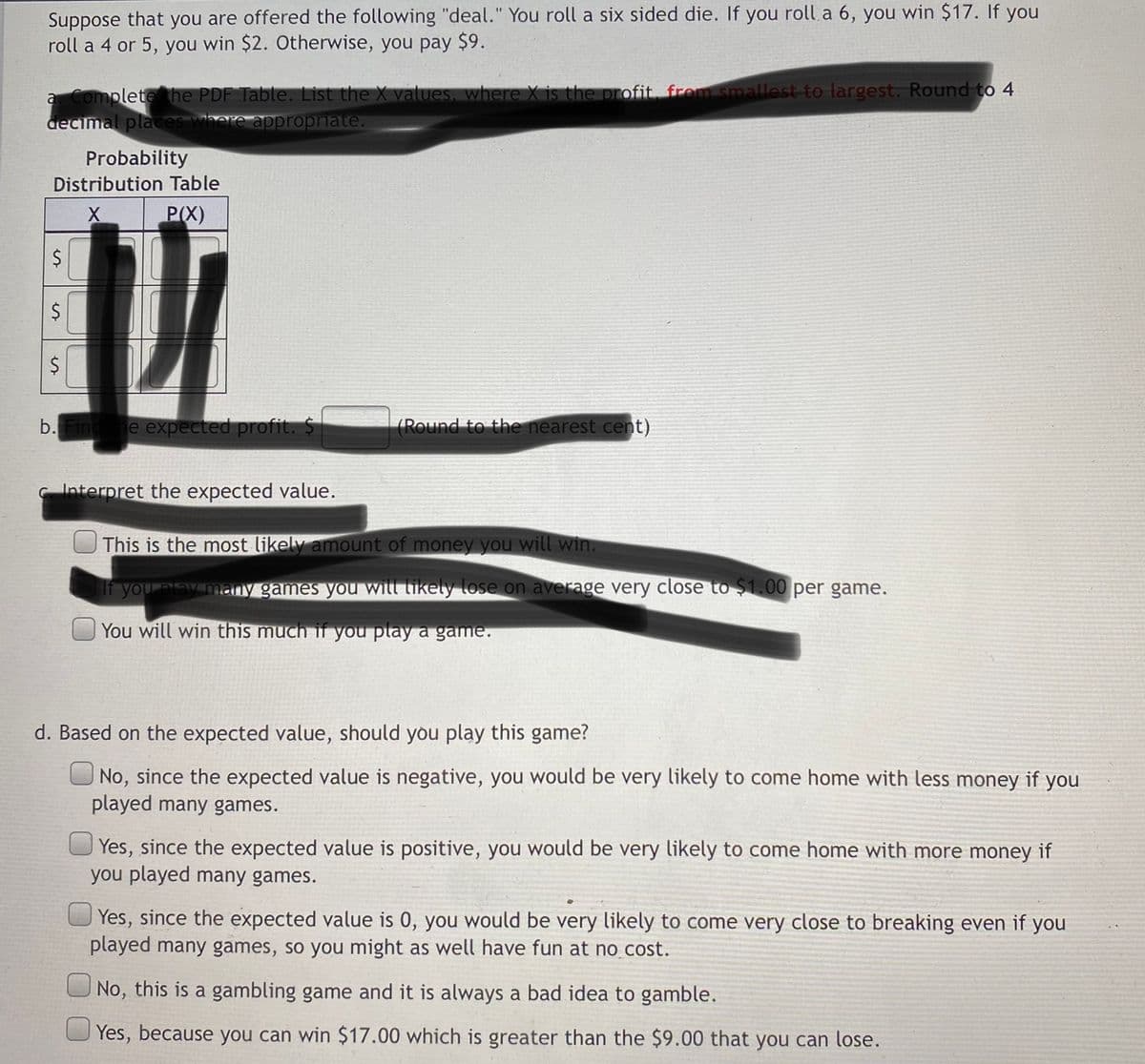 Suppose that you are offered the following "deal." You roll a six sided die. If you roll a 6, you win $17. If you
roll a 4 or 5, you win $2. Otherwise, you pay $9.
a Completehe PDF Table. List the X values, where X is the profit. from smallest to largest. Round to 4
decimal places where appropriate.
Probability
Distribution Table
P(X)
$
$
$
b. Fin
e expected profit. $
(Round to the nearest cent)
Interpret the expected value.
This is the most likely amount of money you will win.
f you play many games you will tikely lose on average very close to $1.00 per game.
You will win this much if you play a game.
d. Based on the expected value, should you play this game?
No, since the expected value is negative, you would be very likely to come home with less money if you
played many games.
Yes, since the expected value is positive, you would be very likely to come home with more money if
you played many games.
Yes, since the expected value is 0, you would be very likely to come very close to breaking even if you
played many games, so you might as well have fun at no cost.
No, this is a gambling game and it is always a bad idea to gamble.
Yes, because you can win $17.00 which is greater than the $9.00 that you can lose.
