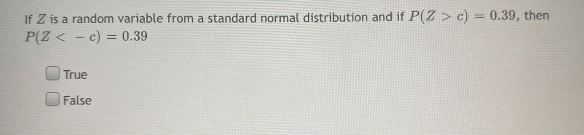 If Z is a random variable from a standard normal distribution and if P(Z > c) = 0.39, then
P(Z < - c) = 0.39
%3D
True
False
