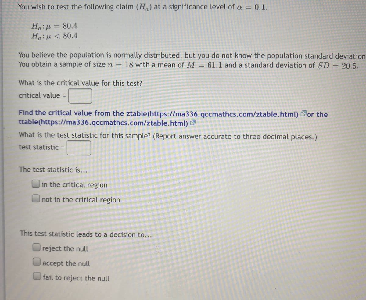 You wish to test the following claim (H) at a significance level of a = 0.1.
H.:µ = 80.4
Haiu < 80.4
You believe the population is normally distributed, but you do not know the population standard deviation
You obtain a sample of sizen =
18 with a mean of M = 61.1 and a standard deviation of SD
= 20.5.
What is the critical value for this test?
critical value =
%3D
Find the critical value from the ztable (https://ma336.qccmathcs.com/ztable.html) or the
ttable(https://ma336.qccmathcs.com/ztable.html)
What is the test statistic for this sample? (Report answer accurate to three decimal places.)
test statistic =
%3D
The test statistic is...
in the critical region
not in the critical region
This test statistic leads to a decision to...
reject the null
accept the null
O fail to reject the null
