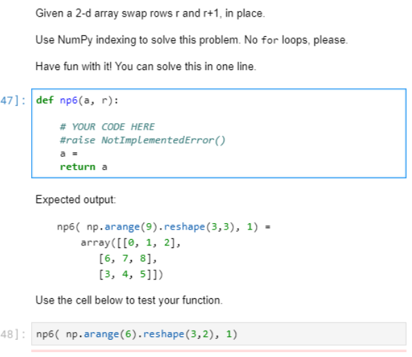 Given a 2-d array swap rows r and r+1, in place.
Use NumPy indexing to solve this problem. No for loops, please.
Have fun with it! You can solve this in one line.
47]: def np6(a, r):
# YOUR CODE HERE
#raise NotImplementedError()
a =
return a
Expected output:
np6( np.arange (9).reshape(3,3), 1) =
array([[0, 1, 2],
[6, 7, 8],
[3, 4, 5]])
Use the cell below to test your function.
48]: np6( np.arange (6).reshape (3,2), 1)
