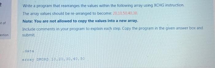 Write a program that rearranges the values within the following array using XCHG instruction.
The array values should be re-arranged to become: 20,10,50.40,30.
Note: You are not allowed to copy the values into a new array.
ut of
Include comments in your program to explain each step. Copy the program in the given answer box and
estion
submit,
data
array DWORD 10, 20, 30, 40, 50
