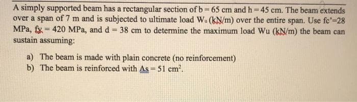 A simply supported beam has a rectangular section of b 65 cm and h 45 cm. The beam extends
over a span of 7 m and is subjected to ultimate load Wu (kN/m) over the entire span. Use fc'=28
MPa, fy = 420 MPa, and d = 38 cm to determine the maximum load Wu (kN/m) the beam can
sustain assuming:
%3D
!!
%3D
a) The beam is made with plain concrete (no reinforcement)
b) The beam is reinforced with As = 51 cm2.
