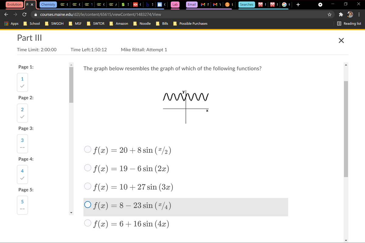 Evolution
P X
Chemisty
늘(
S S
101 ( b S
Lab
Email
M MI
Searches
t
+
i courses.maine.edu/d2l/le/content/65615/viewContent/1483274/View
Apps
School
SWGOH
MSF
SWTOR
Amazon
Noodle
Bills
Possible Purchases
Reading list
Part III
Time Limit: 2:00:00
Time Left:1:50:12
Mike Rittall: Attempt 1
Page 1:
The graph below resembles the graph of which of the following functions?
1
Page 2:
2
Page 3:
O f(x) = 20+ 8 sin (*/2)
Page 4:
f(x) = 19 – 6 sin (2x)
4
O f(x) =
10+ 27 sin (3x)
Page 5:
5
O f(x) = 8 – 23 sin (*
-
O f(x) = 6+16 sin (4x)
