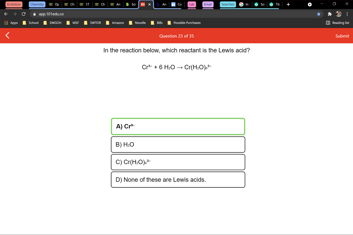 Evolution
Chemisty
를 Op
늘 17.
늘 Ch.
들 An:
S Sol
101
b Ans
Co
Lab
Email
Searches
In
Sol
Titi
i app.101edu.co
Apps
School
SWGOH
MSF
SWTOR
Amazon
Noodle
Bills
Possible Purchases
Reading list
Question 23 of 35
Submit
In the reaction below, which reactant is the Lewis acid?
Cr* + 6 H2O → Cr(H2O)c³+
A) Cr**
B) H2O
C) Cr(HzO).가
D) None of these are Lewis acids.
+
