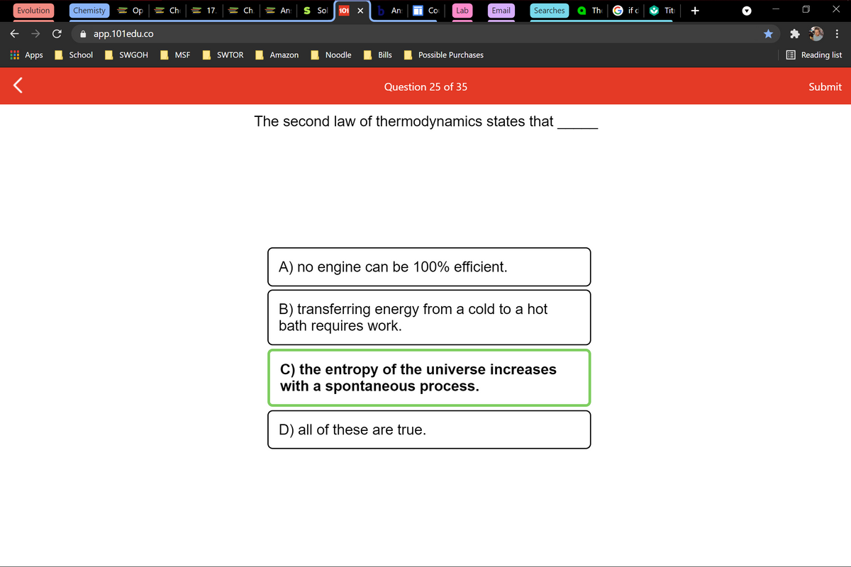 Evolution
Chemisty
를 Op
늘 17.
늘 Ch.
들 An:
S Sol
101
b Ans
Co
Lab
Email
Searches
The
if d
Titi
+
i app.101edu.co
Apps
School
SWGOH
MSF
SWTOR
Amazon
Noodle
Bills
Possible Purchases
Reading list
Question 25 of 35
Submit
The second law of thermodynamics states that
A) no engine can be 100% efficient.
B) transferring energy from a cold to a hot
bath requires work.
C) the entropy of the universe increases
with a spontaneous process.
D) all of these are true.
