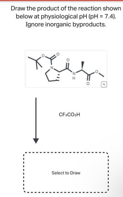 Draw the product of the reaction shown
below at physiological pH (pH = 7.4).
Ignore inorganic byproducts.
لنحل
N
H
CF3CO2H
Select to Draw