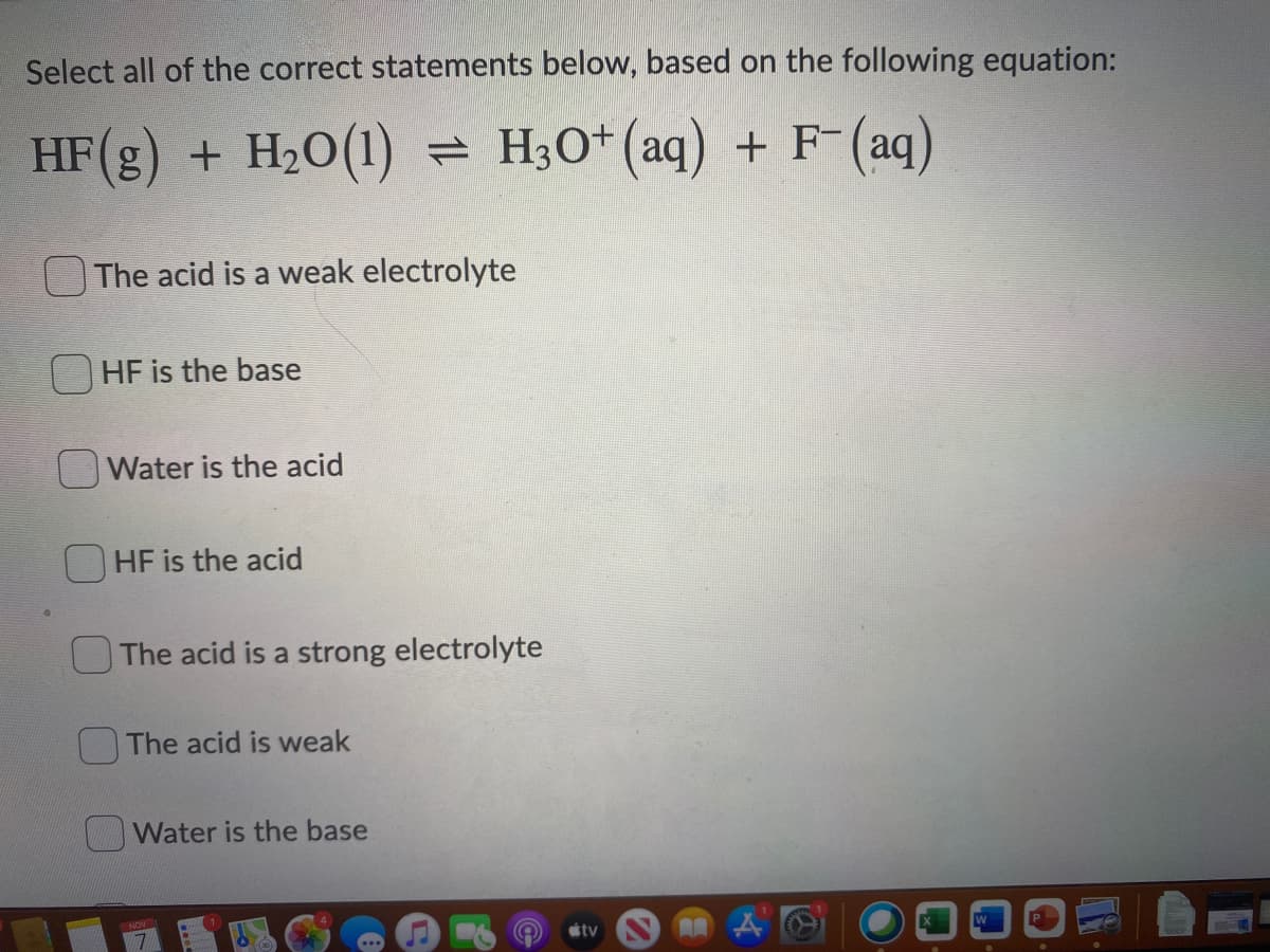 Select all of the correct statements below, based on the following equation:
+ H2O(1) = H30+(aq) + F-(aq)
The acid is a weak electrolyte
HF is the base
Water is the acid
HF is the acid
The acid is a strong electrolyte
OThe acid is weak
Water is the base
tv
