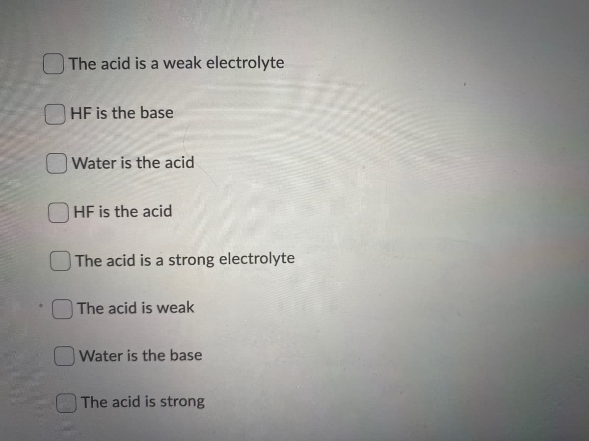 The acid is a weak electrolyte
O HF is the base
Water is the acid
HF is the acid
The acid is a strong electrolyte
The acid is weak
Water is the base
The acid is strong
