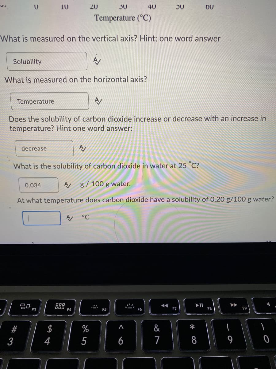 10
20
30
40
OU
Temperature (°C)
What is measured on the vertical axis? Hint; one word answer
Solubility
What is measured on the horizontal axis?
Temperature
Does the solubility of carbon dioxide increase or decrease with an increase in
temperature? Hint one word answer:
decrease
What is the solubility of carbon dioxide in water at 25 C?
0.034
g/ 100 g water.
At what temperature does carbon dioxide have a solubility of 0.20 g/100 g water?
°C
20
F3
II
F8
000 F4
F5
F6
F7
F9
#
$
%
&
3
4
6
7
8
9
