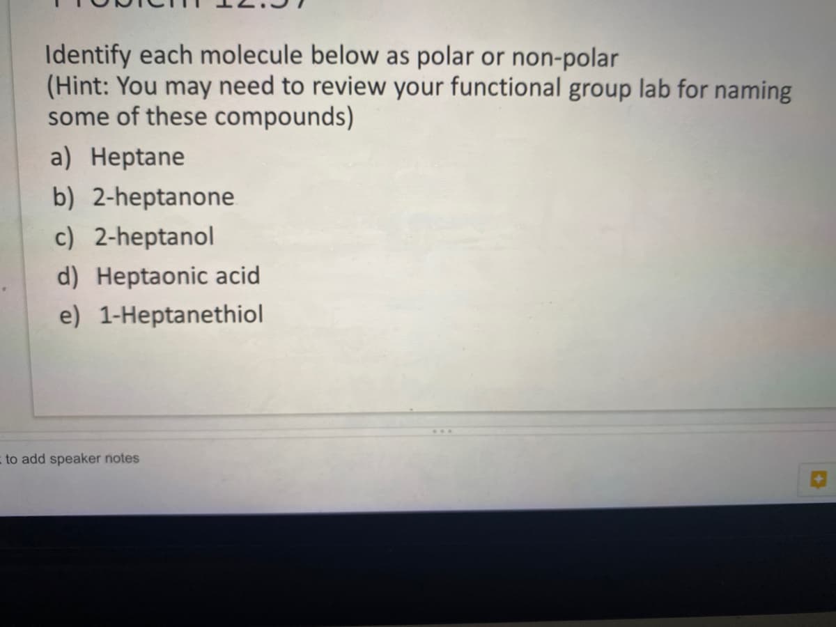 Identify each molecule below as polar or non-polar
(Hint: You may need to review your functional group lab for naming
some of these compounds)
a) Heptane
b) 2-heptanone
c) 2-heptanol
d) Heptaonic acid
e) 1-Heptanethiol
to add speaker notes
