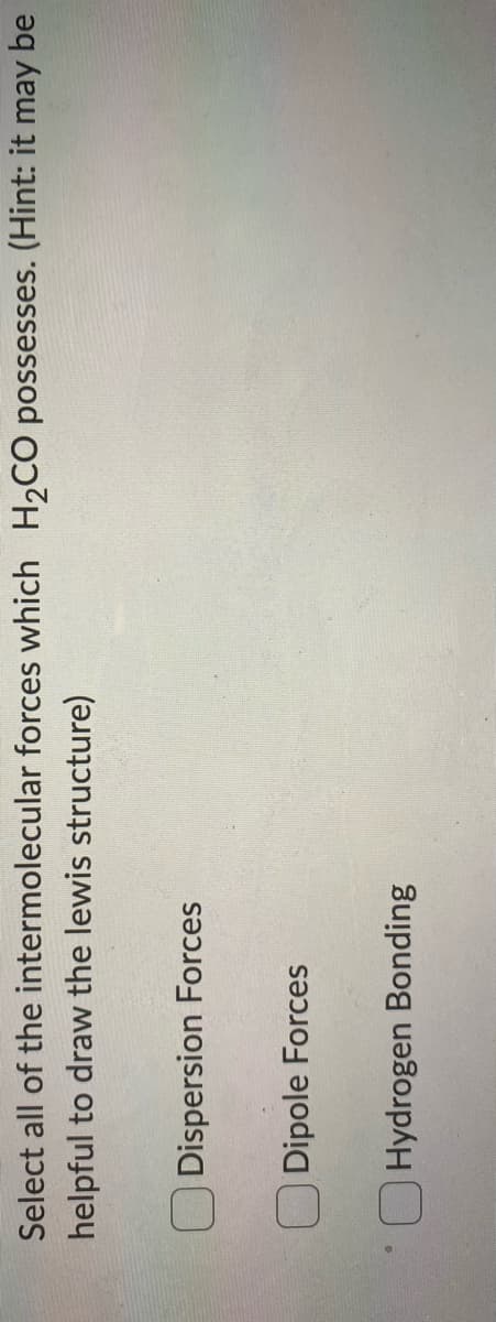 Select all of the intermolecular forces which H2CO possesses. (Hint: it may be
helpful to draw the lewis structure)
O Dispersion Forces
O Dipole Forces
O Hydrogen Bonding
