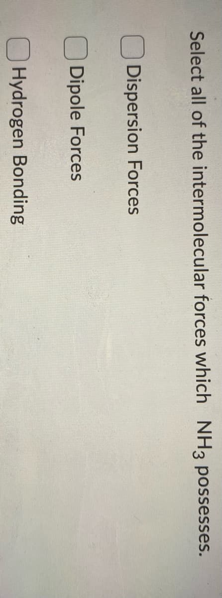 Select all of the intermolecular forces which NH3 possesses.
Dispersion Forces
Dipole Forces
Hydrogen Bonding
