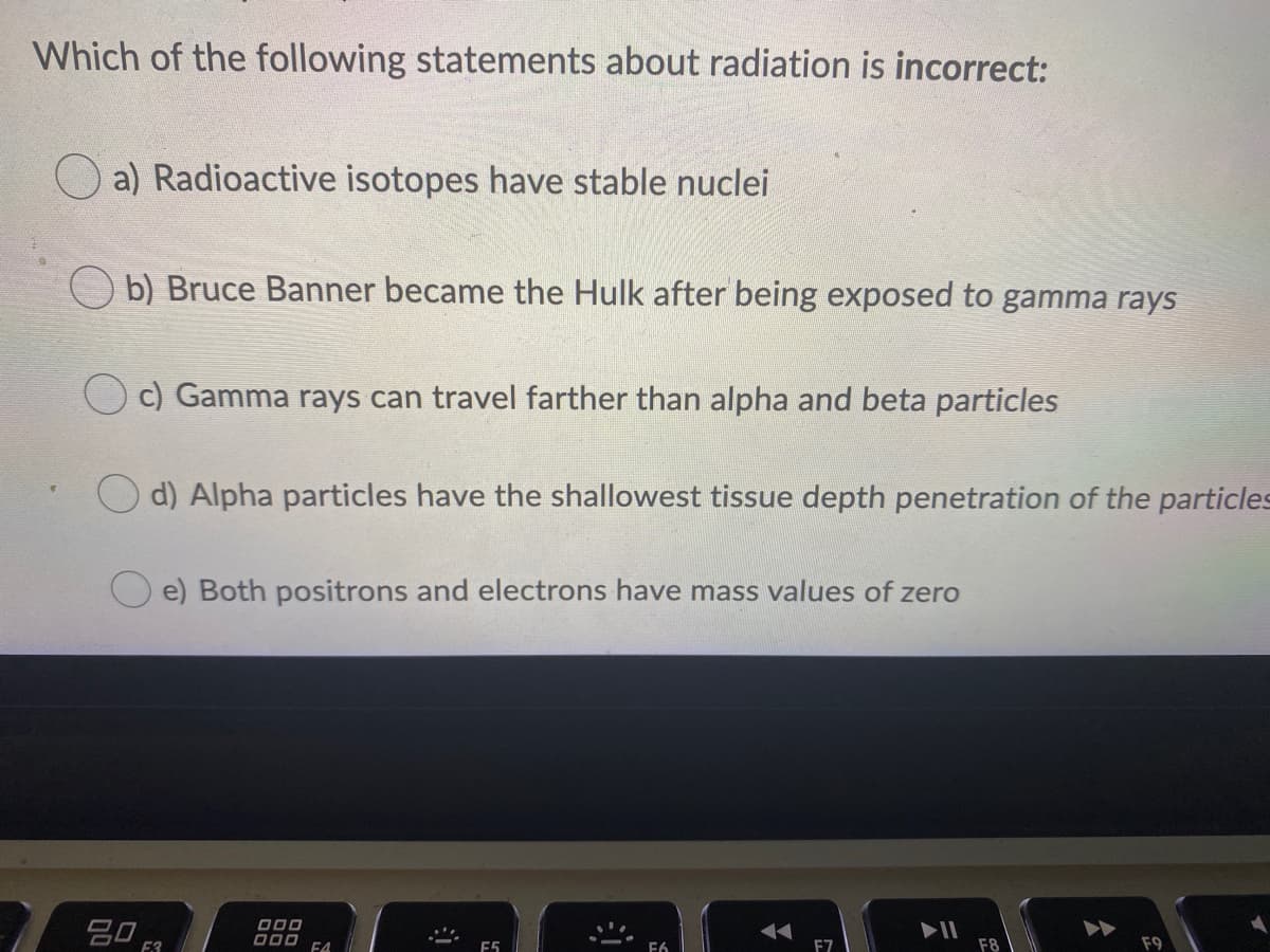 Which of the following statements about radiation is incorrect:
O a) Radioactive isotopes have stable nuclei
O b) Bruce Banner became the Hulk after being exposed to gamma rays
c) Gamma rays can travel farther than alpha and beta particles
d) Alpha particles have the shallowest tissue depth penetration of the particles
e) Both positrons and electrons have mass values of zero
吕0 R
II
F8
F9
D00 FA
E5
