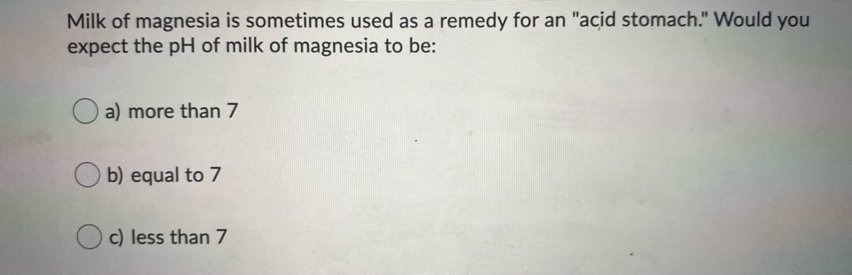 Milk of magnesia is sometimes used as a remedy for an "acid stomach." Would you
expect the pH of milk of magnesia to be:
O a) more than 7
O b) equal to 7
O c) less than 7
