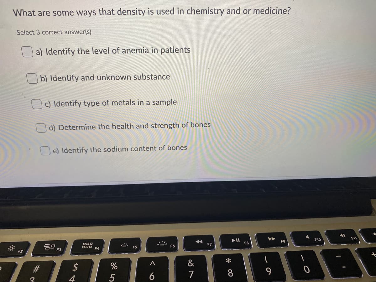 What are some ways that density is used in chemistry and or medicine?
Select 3 correct answer(s)
a) Identify the level of anemia in patients
b) Identify and unknown substance
c) Identify type of metals in a sample
d) Determine the health and strength of bones
U e) Identify the sodium content of bones
F11
II
F8
F10
F9
吕口
F3
D00
000
F7
F5
F6
F4
F2
&
*
#3
5
6
7
8
3
