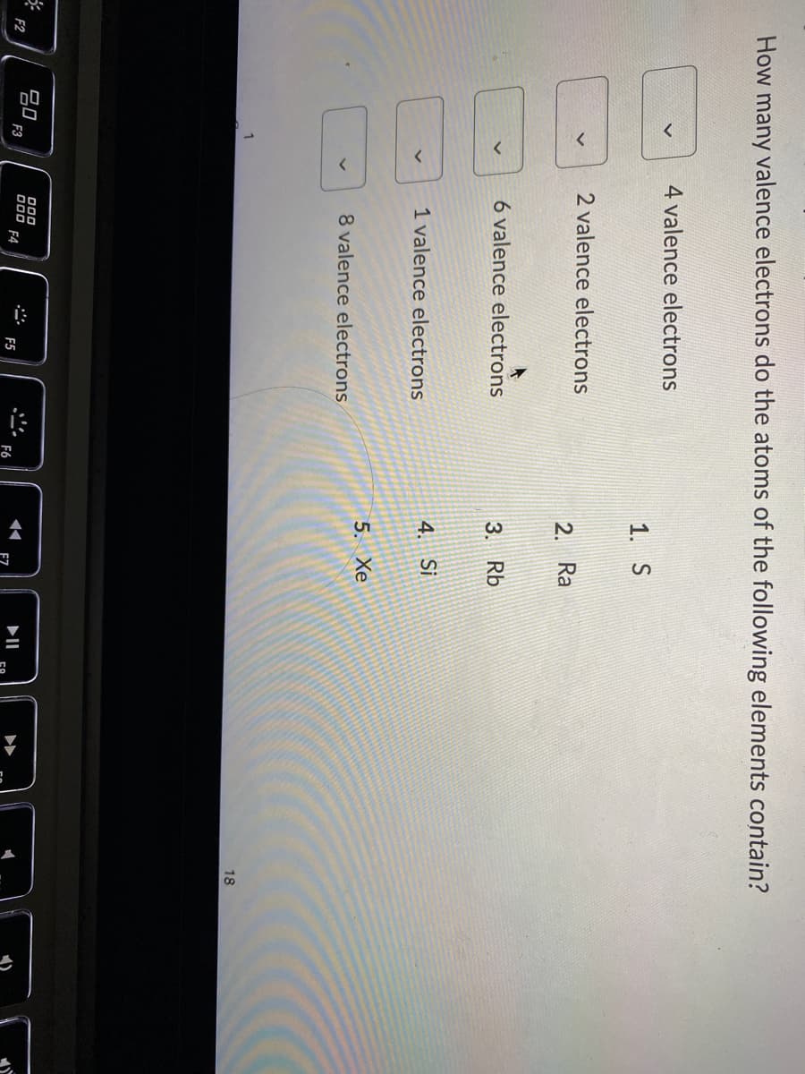 How many valence electrons do the atoms of the following elements contain?
4 valence electrons
1. S
2 valence electrons
2. Ra
6 valence electrons
3. Rb
1 valence electrons
4. Si
5. Xe
8 valence electrons
18
F2
F3
O00
F4
II
F5
