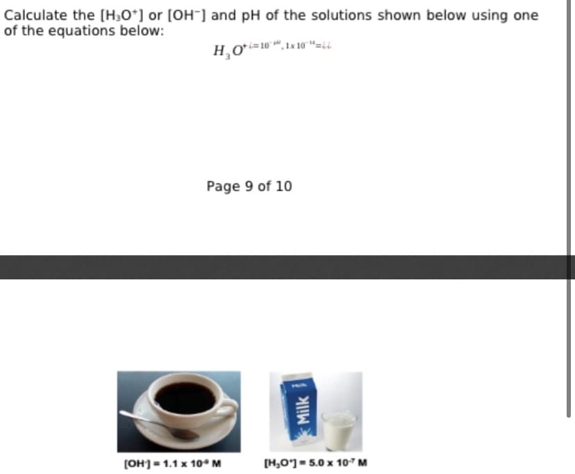 Calculate the [H3O*] or [OH] and pH of the solutions shown below using one
of the equations below:
Page 9 of 10
(OH]= 1.1 x 10° M
[H,O'] = 5.0 x 107 M
Milk
