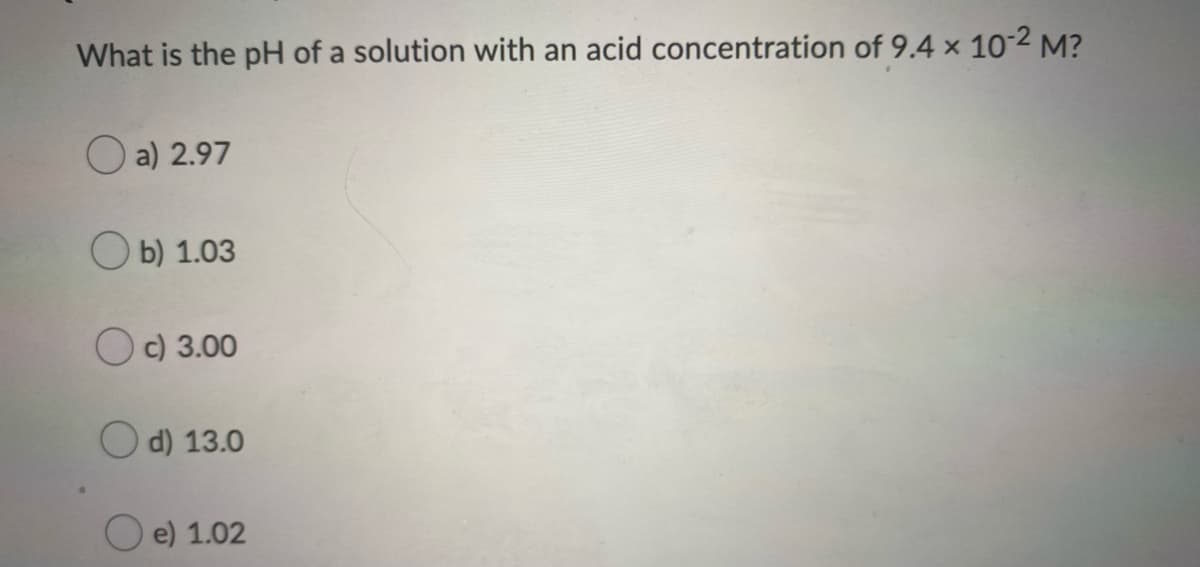 What is the pH of a solution with an acid concentration of 9.4 x 10-2 M?
O a) 2.97
ОБ) 1.03
Oc) 3.00
O d) 13.0
e) 1.02
