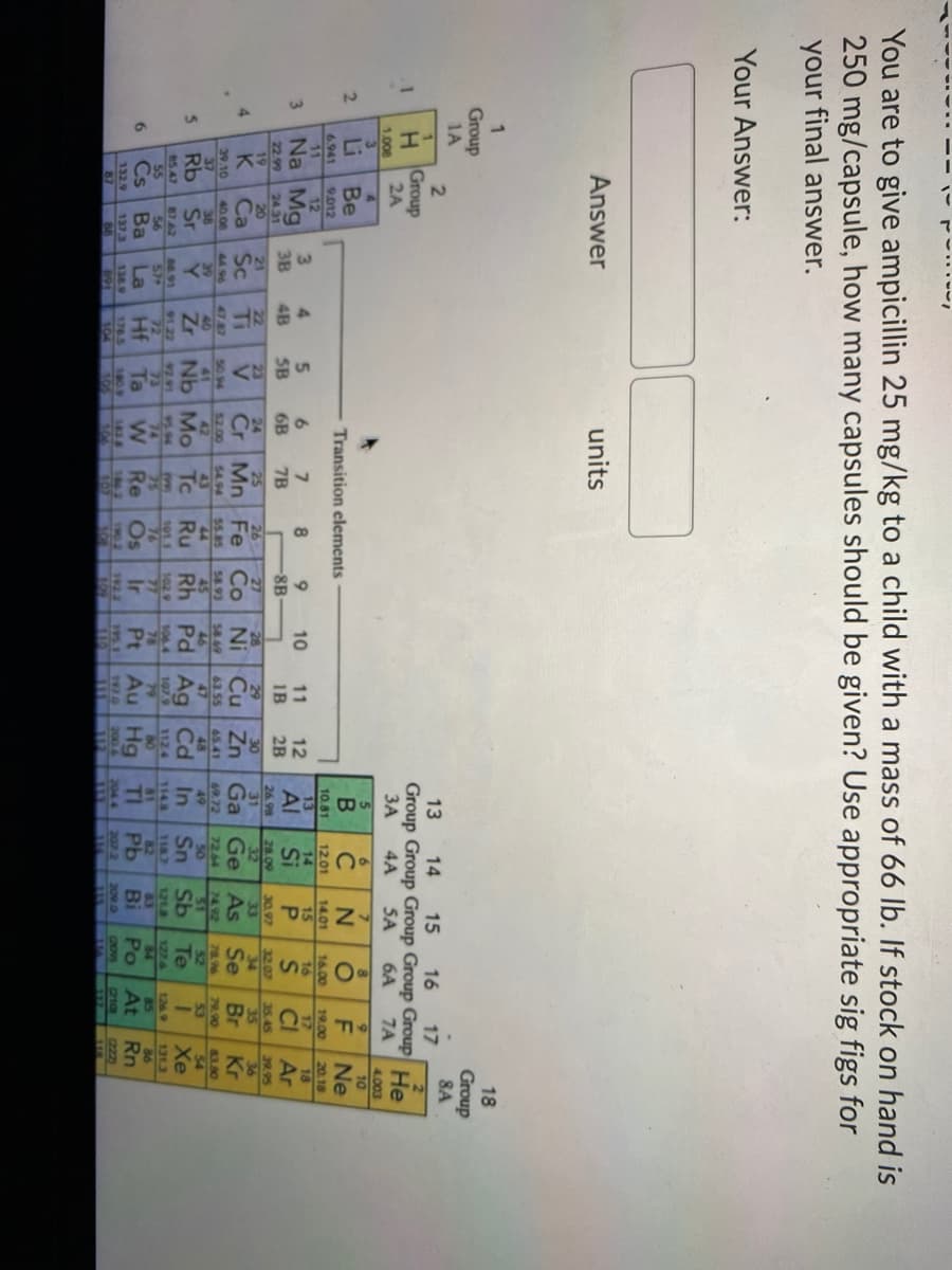 You are to give ampicillin 25 mg/kg to a child with a mass of 66 lb. If stock on hand is
250 mg/capsule, how many capsules should be given? Use appropriate sig figs for
your final answer.
Your Answer:
Answer
units
18
Group
1A
Group
8A
2.
13
14
15
16
Group Group Group Group Group He
SA
17
2
1.
н Group
2A
3A
4A
6A
7A
1.008
4.003
10
6.
6.
2.
Li
Be
C
Ne
Transition elements
6.941
11
9.012
10.81
13
12.01
14
Si
19.00
17
CI
20.18
18
Ar
14.01
12
16.00
16
3.
4.
5.
15
Na Mg
6.
6B
10
9.
8B-
11
1B
12
2B
3
Al
3B
4B
5B
7B
22.99
19
K
24.31
20
Ca Sc
26.98
31
Cu Zn Ga Ge As
28.00
32
30.97
33
32.07
34
Se
35.45
39.95
21
22
Ti
23
24
25
26
27
28
29
30
35
36
4.
Cr Mn Fe Co
Ni
Br
Kr
39.10
40 06
52.00
42
4496
4747
40
50 94
41
54.94
43
Tc
55.85
44
58.93
45
Rh
58.49
46
63.55
47
65.41
48
72.64
50
79.90
53
69.72
49
78.96
52
Te
83.80
54
Xe
Rb
Sr
Zr Nb Mo
Ru
Pd Ag Cd
In
Sn
Sb
85.47
55
Cs
9122
72
Hf
9291
87.62
56
Ba
88.91
9594
74
106.4
107.9
79
Au Hg
1124
1143
81
TI
118.7
82
Pb
1218
83
127.6
64
Po
1269
85
131.3
86
6
La
Ta
Re
Os
Ir
Pt
Bi
At Rn
132.9
87
137.3
138 9
891
1765
104
1809
105
1922
195.1
191.0
200.6
2044
207 2
209.0
CHOVS
(222)
